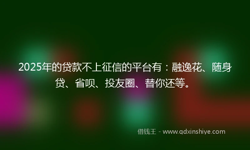 2025年的贷款不上征信的平台有：融逸花、随身贷、省呗、投友圈、替你还等。
