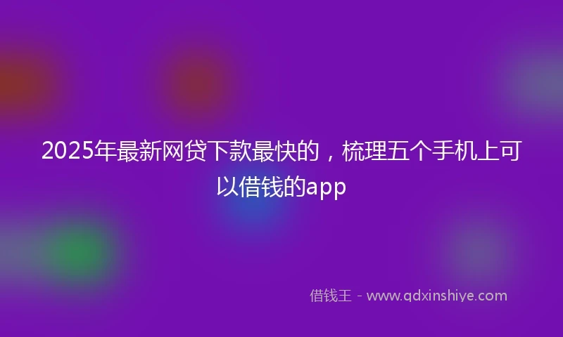 2025年最新网贷下款最快的，梳理五个手机上可以借钱的app