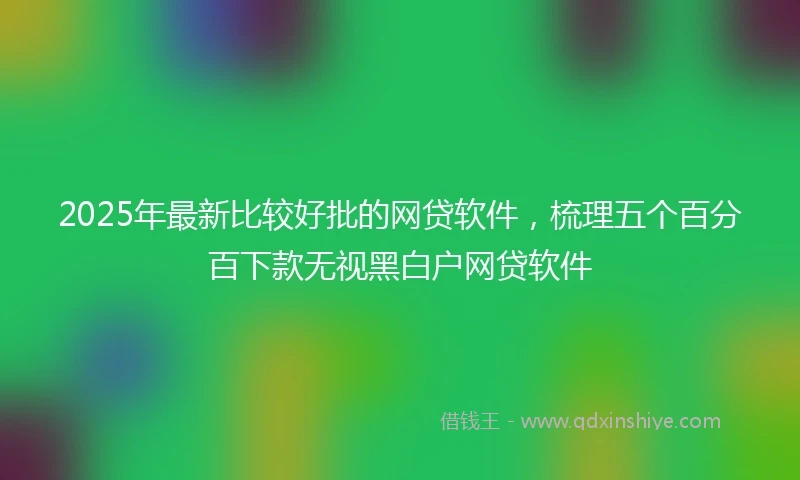 2025年最新比较好批的网贷软件，梳理五个百分百下款无视黑白户网贷软件