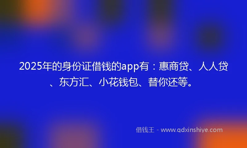 2025年的身份证借钱的app有：惠商贷、人人贷、东方汇、小花钱包、替你还等。