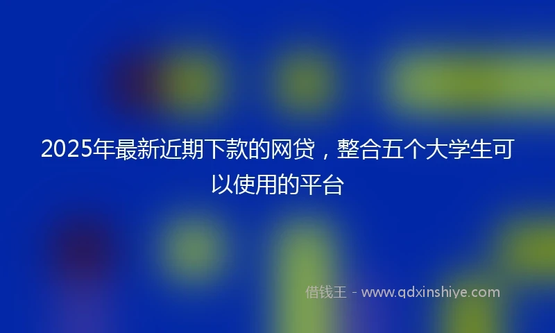 2025年最新近期下款的网贷,整合五个大学生可以使用的平台
