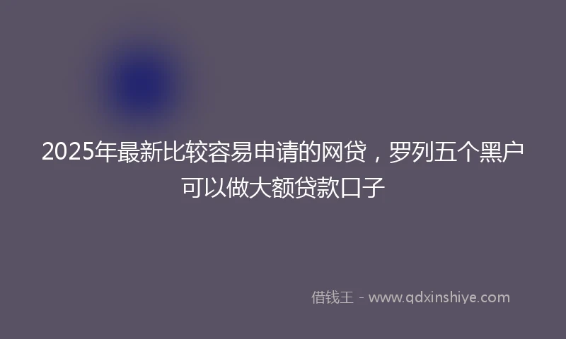2025年最新比较容易申请的网贷，罗列五个黑户可以做大额贷款口子