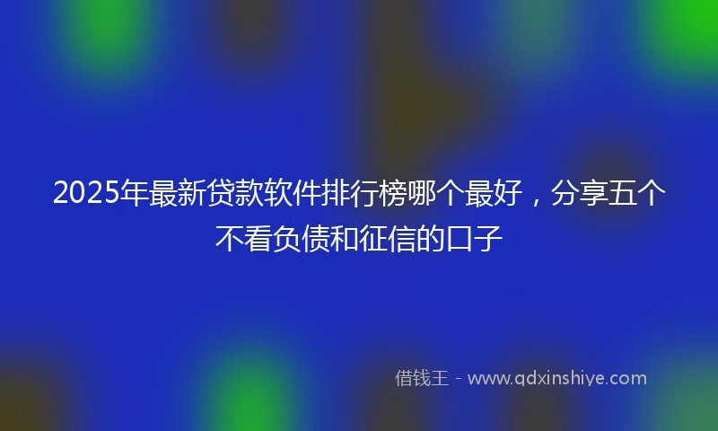 2025年最新贷款软件排行榜哪个最好，分享五个不看负债和征信的口子