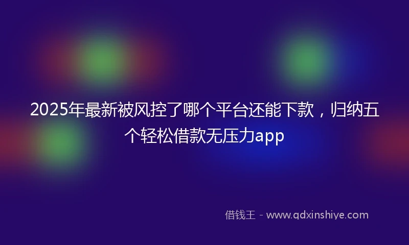 2025年最新被风控了哪个平台还能下款，归纳五个轻松借款无压力app