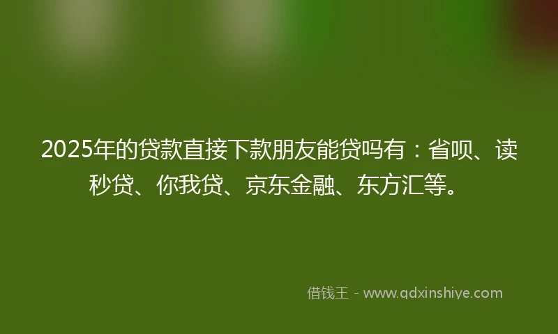 2025年的贷款直接下款朋友能贷吗有：省呗、读秒贷、你我贷、京东金融、东方汇等。