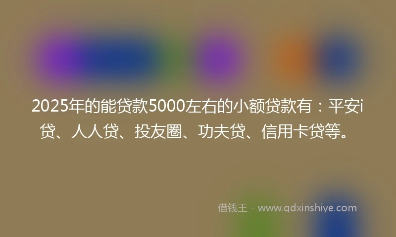 2025年的能贷款5000左右的小额贷款有：平安i贷、人人贷、投友圈、功夫贷、信用卡贷等。