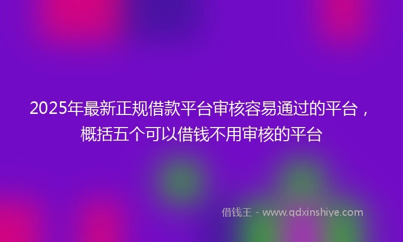 2025年最新正规借款平台审核容易通过的平台，概括五个可以借钱不用审核的平台
