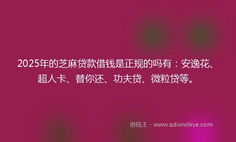 2025年的芝麻贷款借钱是正规的吗有：安逸花、超人卡、替你还、功夫贷、微粒贷等。
