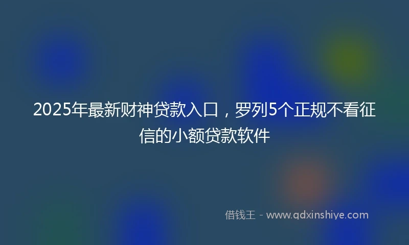 2025年最新财神贷款入口，罗列5个正规不看征信的小额贷款软件