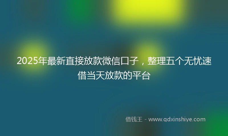 2025年最新直接放款微信口子，整理五个无忧速借当天放款的平台