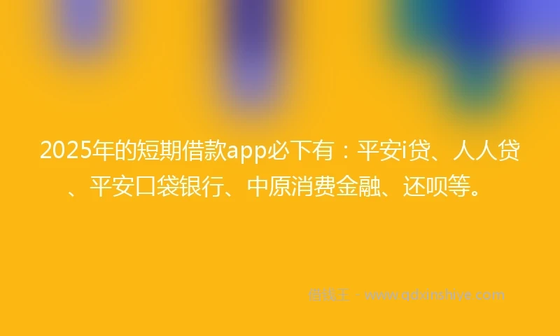 2025年的短期借款app必下有：平安i贷、人人贷、平安口袋银行、中原消费金融、还呗等。