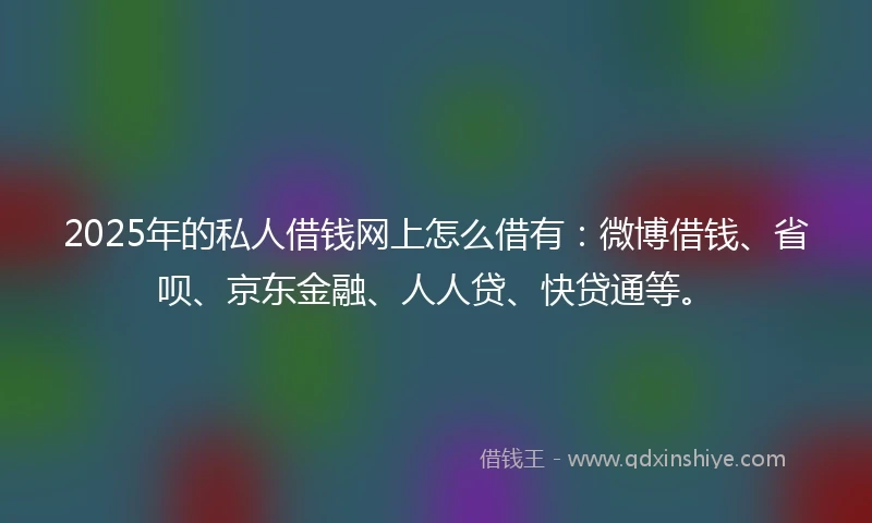 2025年的私人借钱网上怎么借有：微博借钱、省呗、京东金融、人人贷、快贷通等。