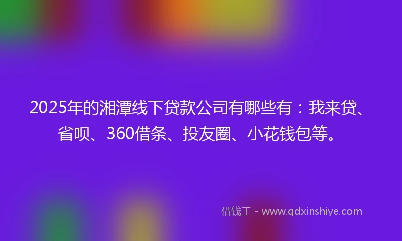 2025年的湘潭线下贷款公司有哪些有：我来贷、省呗、360借条、投友圈、小花钱包等。