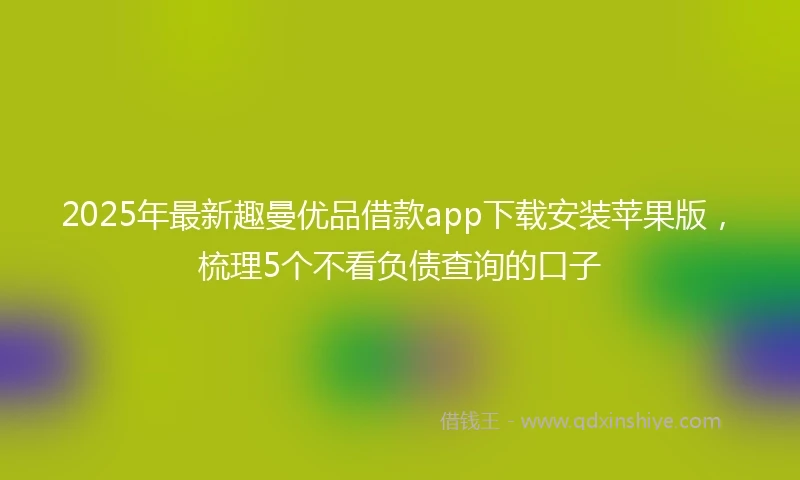 2025年最新趣曼优品借款app下载安装苹果版，梳理5个不看负债查询的口子