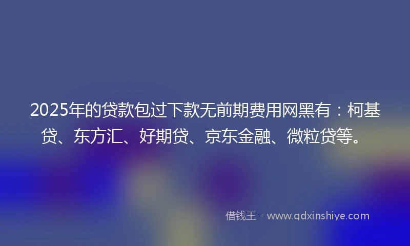 2025年的贷款包过下款无前期费用网黑有：柯基贷、东方汇、好期贷、京东金融、微粒贷等。