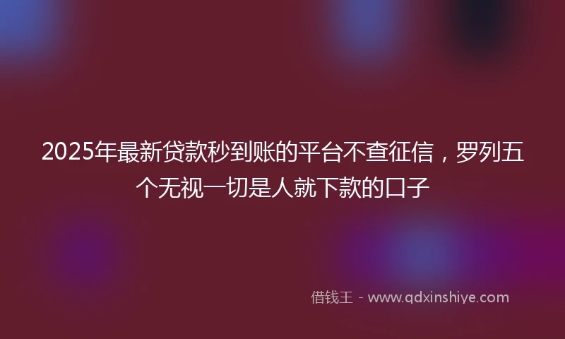 2025年最新贷款秒到账的平台不查征信，罗列五个无视一切是人就下款的口子