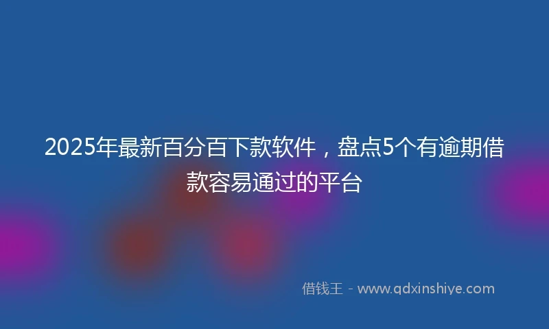 2025年最新百分百下款软件，盘点5个有逾期借款容易通过的平台