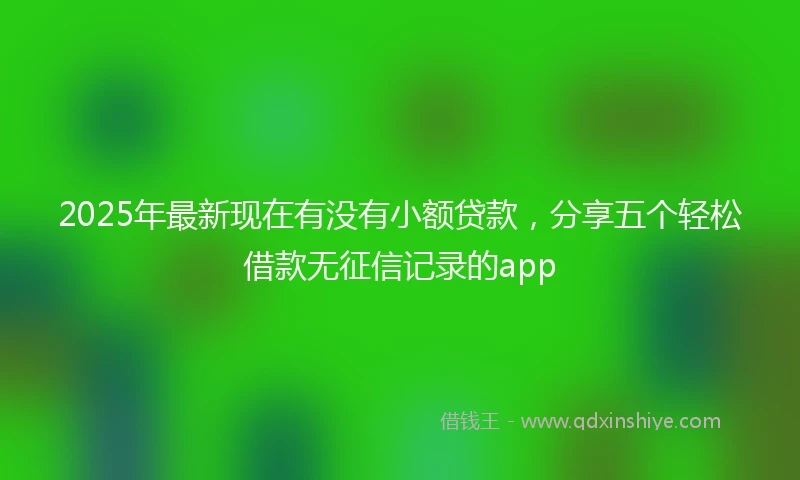 2025年最新现在有没有小额贷款，分享五个轻松借款无征信记录的app