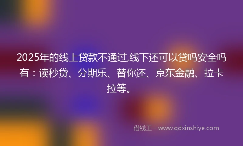 2025年的线上贷款不通过,线下还可以贷吗安全吗有：读秒贷、分期乐、替你还、京东金融、拉卡拉等。
