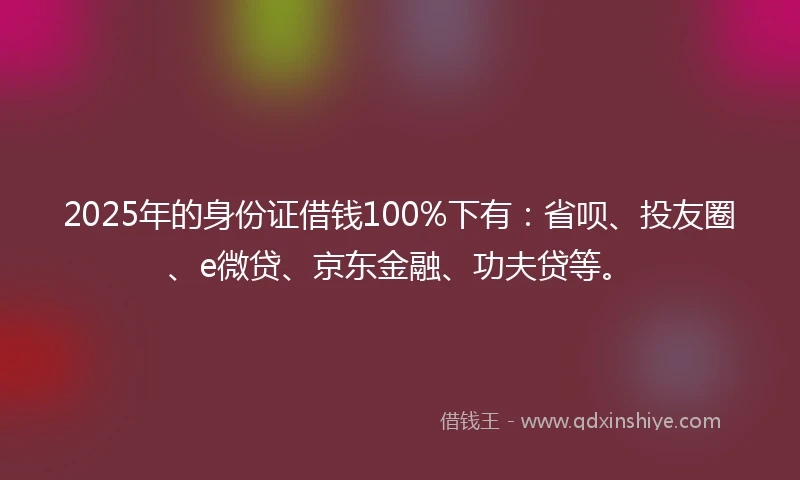 2025年的身份证借钱100%下有：省呗、投友圈、e微贷、京东金融、功夫贷等。