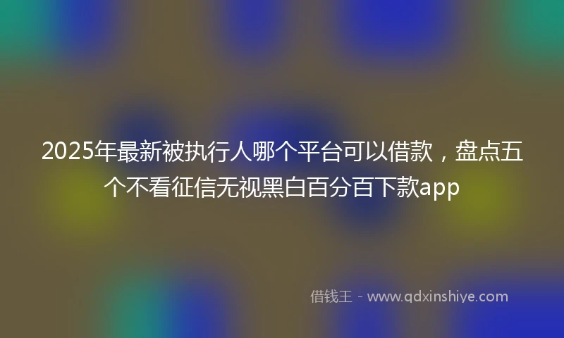 2025年最新被执行人哪个平台可以借款,盘点五个不看征信无视黑白百分百下款app