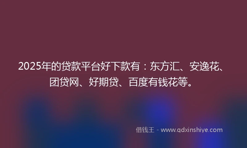2025年的贷款平台好下款有：东方汇、安逸花、团贷网、好期贷、百度有钱花等。