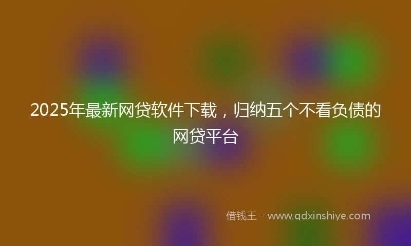 2025年最新网贷软件下载，归纳五个不看负债的网贷平台