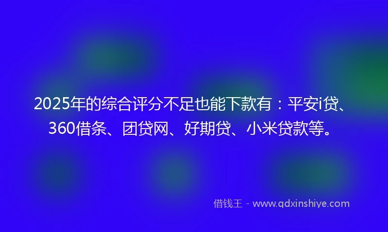2025年的综合评分不足也能下款有：平安i贷、360借条、团贷网、好期贷、小米贷款等。