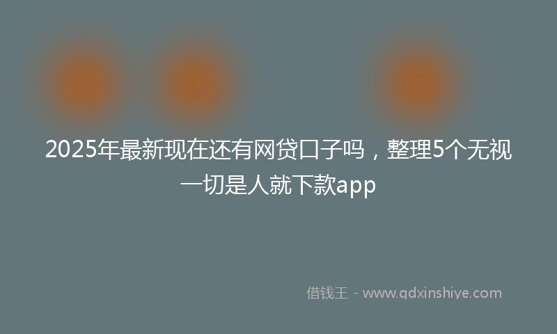 2025年最新现在还有网贷口子吗，整理5个无视一切是人就下款app