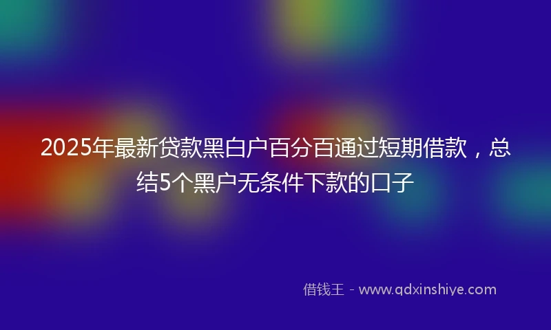 2025年最新贷款黑白户百分百通过短期借款，总结5个黑户无条件下款的口子