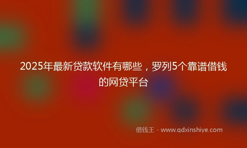 2025年最新贷款软件有哪些，罗列5个靠谱借钱的网贷平台