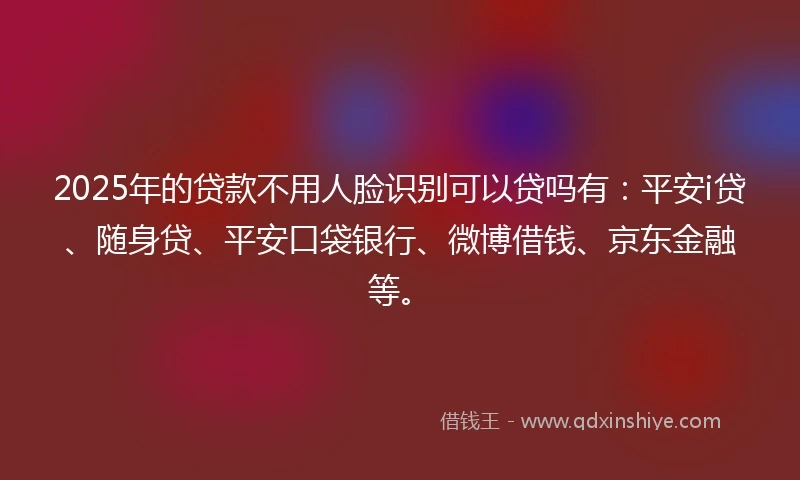 2025年的贷款不用人脸识别可以贷吗有：平安i贷、随身贷、平安口袋银行、微博借钱、京东金融等。