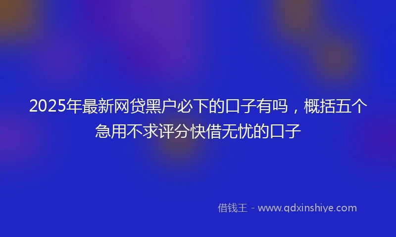 2025年最新网贷黑户必下的口子有吗，概括五个急用不求评分快借无忧的口子