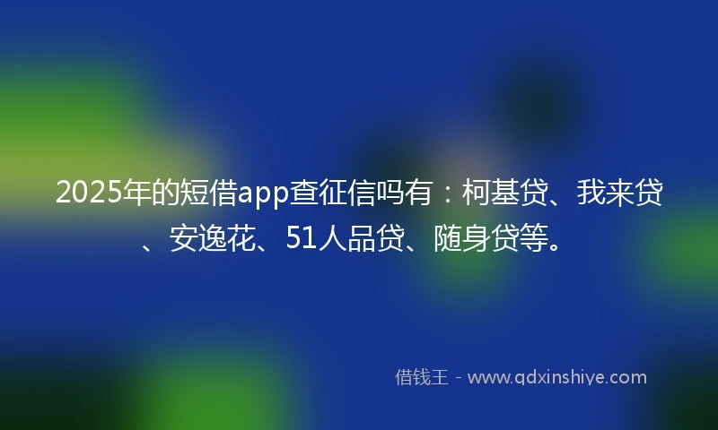 2025年的短借app查征信吗有：柯基贷、我来贷、安逸花、51人品贷、随身贷等。