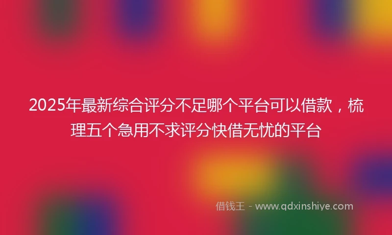 2025年最新综合评分不足哪个平台可以借款，梳理五个急用不求评分快借无忧的平台