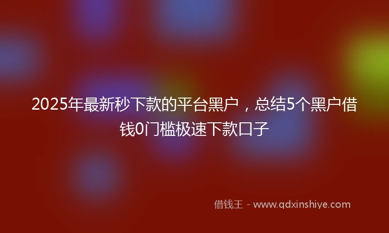 2025年最新秒下款的平台黑户，总结5个黑户借钱0门槛极速下款口子