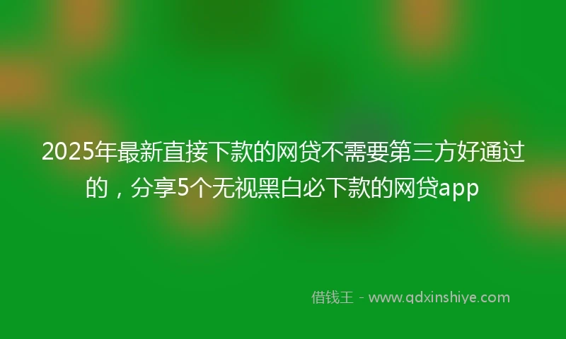 2025年最新直接下款的网贷不需要第三方好通过的，分享5个无视黑白必下款的网贷app