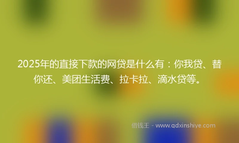 2025年的直接下款的网贷是什么有：你我贷、替你还、美团生活费、拉卡拉、滴水贷等。