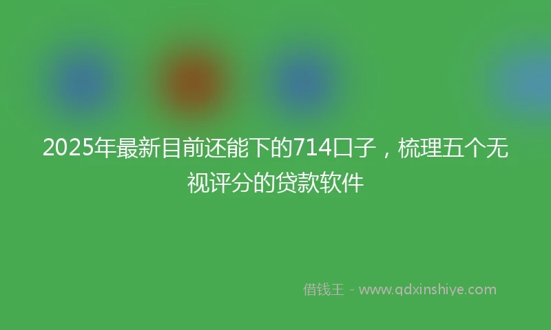 2025年最新目前还能下的714口子，梳理五个无视评分的贷款软件