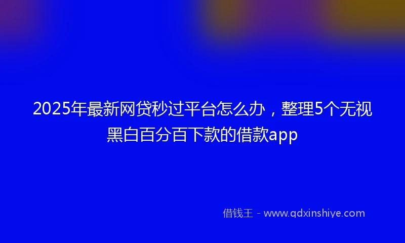 2025年最新网贷秒过平台怎么办，整理5个无视黑白百分百下款的借款app
