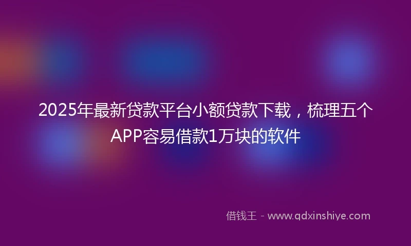 2025年最新贷款平台小额贷款下载，梳理五个APP容易借款1万块的软件