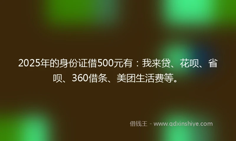 2025年的身份证借500元有：我来贷、花呗、省呗、360借条、美团生活费等。