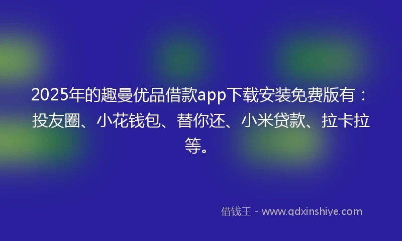 2025年的趣曼优品借款app下载安装免费版有：投友圈、小花钱包、替你还、小米贷款、拉卡拉等。
