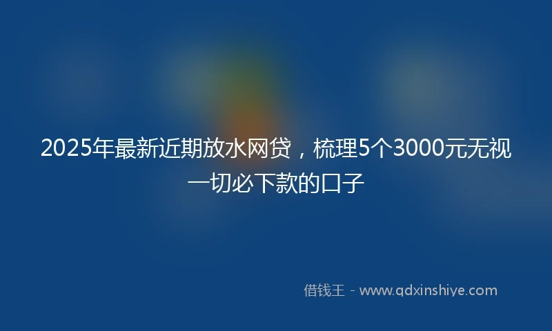 2025年最新近期放水网贷，梳理5个3000元无视一切必下款的口子