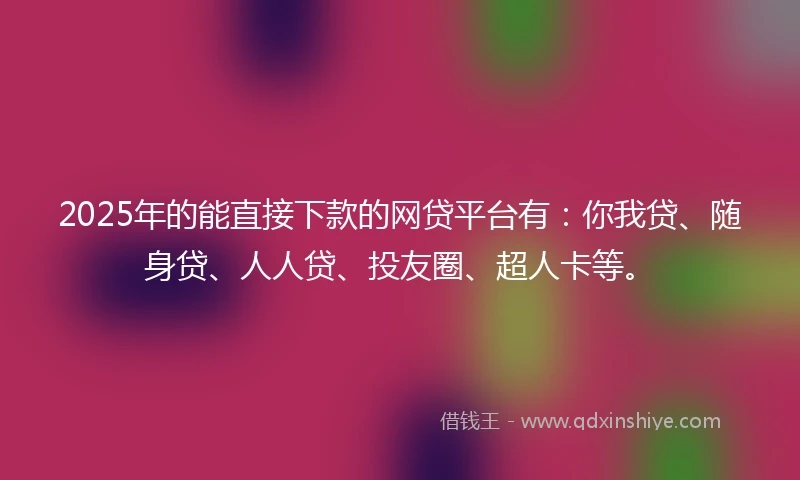2025年的能直接下款的网贷平台有：你我贷、随身贷、人人贷、投友圈、超人卡等。