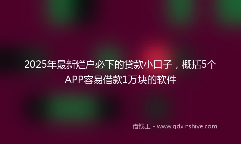 2025年最新烂户必下的贷款小口子，概括5个APP容易借款1万块的软件
