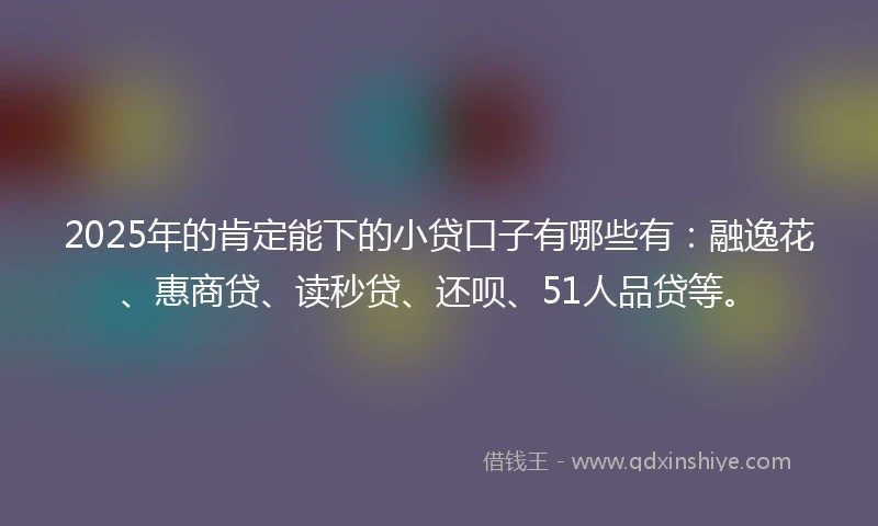 2025年的肯定能下的小贷口子有哪些有：融逸花、惠商贷、读秒贷、还呗、51人品贷等。