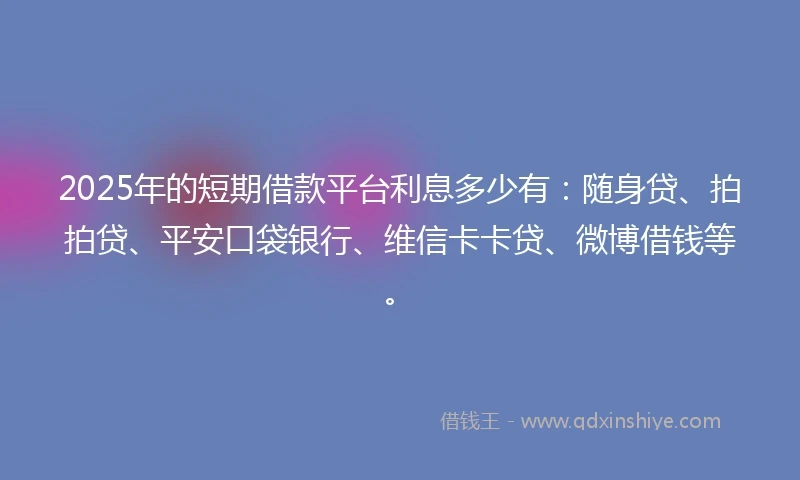 2025年的短期借款平台利息多少有：随身贷、拍拍贷、平安口袋银行、维信卡卡贷、微博借钱等。