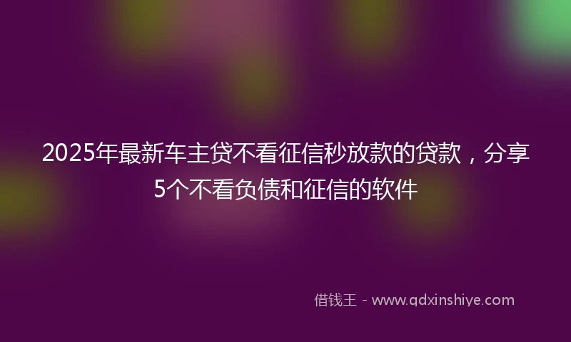 2025年最新车主贷不看征信秒放款的贷款，分享5个不看负债和征信的软件