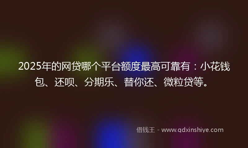 2025年的网贷哪个平台额度最高可靠有：小花钱包、还呗、分期乐、替你还、微粒贷等。
